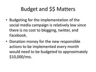 Budget and $$ Matters
• Budgeting for the implementation of the
  social media campaign is relatively low since
  there is no cost to blogging, twitter, and
  Facebook.
• Donation money for the new responsible
  actions to be implemented every month
  would need to be budgeted to approximately
  $10,000/mo.
 
