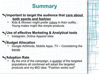 Summary
Important to target the audience that care about
   both sports and fashion

    Kids & Women might prefer colors in their outfits ;
    Young males might like simple products

Use of effective Marketing & Analytical tools

    Instagram, Online Apparel sites

Budget Allocation

    Google AdWords, Mobile Apps, TV – Considering the
    trends

Adoption Rate

    By the end of the campaign, a quarter of the targeted
    populations all combined will adopt the targeted
    products and my BIG idea: "Fashion works out!"
 