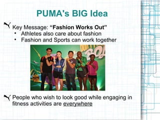 PUMA's BIG Idea
Key Message: “Fashion Works Out”
 
   Athletes also care about fashion
 
   Fashion and Sports can work together




People who wish to look good while engaging in
fitness activities are everywhere
 