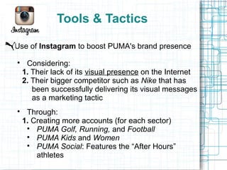 Tools & Tactics

Use of Instagram to boost PUMA's brand presence

     Considering:
    1. Their lack of its visual presence on the Internet
    2. Their bigger competitor such as Nike that has
       been successfully delivering its visual messages
       as a marketing tactic

     Through:
    1. Creating more accounts (for each sector)
     
        PUMA Golf, Running, and Football
     
        PUMA Kids and Women
     
        PUMA Social: Features the “After Hours”
        athletes
 