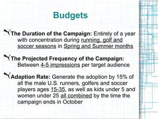 Budgets
The Duration of the Campaign: Entirely of a year
  with concentration during running, golf and
  soccer seasons in Spring and Summer months

The Projected Frequency of the Campaign:
  Between 4-5 impressions per target audience

Adaption Rate: Generate the adoption by 15% of
  all the male U.S. runners, golfers and soccer
  players ages 15-35, as well as kids under 5 and
  women under 25 all combined by the time the
  campaign ends in October
 