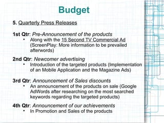 Budget
5. Quarterly Press Releases

1st Qtr: Pre-Announcement of the products
    
        Along with the 15 Second TV Commercial Ad
        (ScreenPlay: More information to be prevailed
        afterwords)
2nd Qtr: Newcomer advertising
    
        Introduction of the targeted products (Implementation
        of an Mobile Application and the Magazine Ads)

3rd Qtr: Announcement of Sales discounts
    
        An announcement of the products on sale (Google
        AdWords after researching on the most searched
        keywords regarding the targeted products)
4th Qtr: Announcement of our achievements
    
        In Promotion and Sales of the products
 