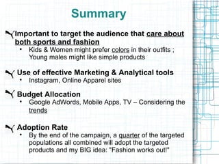 Summary
Important to target the audience that care about
both sports and fashion
 
     Kids & Women might prefer colors in their outfits ;
     Young males might like simple products

Use of effective Marketing & Analytical tools
 
     Instagram, Online Apparel sites

Budget Allocation
 
     Google AdWords, Mobile Apps, TV – Considering the
     trends

Adoption Rate
 
     By the end of the campaign, a quarter of the targeted
     populations all combined will adopt the targeted
     products and my BIG idea: "Fashion works out!"
 