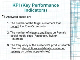 KPI (Key Performance
          Indicators)
Analyzed based on:

1. The number of the target customers that
   bought the Puma's products

2. The number of viewers and likers on Puma's
   social media sites (Facebook, Twitter,
   Pinterest)

3. The frequency of the audience's product search
   (Product descriptions and details, customer
   reviews on online apparel sites)
 