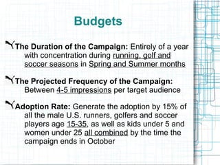 Budgets
The Duration of the Campaign: Entirely of a year
  with concentration during running, golf and
  soccer seasons in Spring and Summer months

The Projected Frequency of the Campaign:
  Between 4-5 impressions per target audience

Adoption Rate: Generate the adoption by 15% of
  all the male U.S. runners, golfers and soccer
  players age 15-35, as well as kids under 5 and
  women under 25 all combined by the time the
  campaign ends in October
 