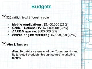 Budgets

$20 million total through a year
 
     Mobile Applications: $5,400,000 (27%)
 
     Cable – National TV: $7,000,000 (35%)
 
     AAPR Magazine: $600,000 (3%)
 
     Search Engine Marketing: $7,000,000 (35%)


Aim & Tactics:
 
     Aim: To build awareness of the Puma brands and
     its targeted products through several marketing
     tactics
 