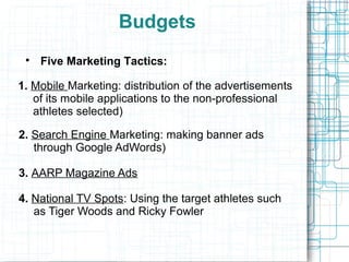 Budgets
 
     Five Marketing Tactics:

1. Mobile Marketing: distribution of the advertisements
   of its mobile applications to the non-professional
   athletes selected)

2. Search Engine Marketing: making banner ads
   through Google AdWords)

3. AARP Magazine Ads

4. National TV Spots: Using the target athletes such
   as Tiger Woods and Ricky Fowler
 
