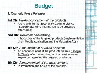 Budget
5. Quarterly Press Releases

1st Qtr: Pre-Announcement of the products
    
        Along with the 15 Second TV Commercial Ad
        (ScreenPlay: More information to be prevailed
        afterwords)
2nd Qtr: Newcomer advertising
    
        Introduction of the targeted products (Implementation
        of an Mobile Application and the Magazine Ads)

3rd Qtr: Announcement of Sales discounts
    
        An announcement of the products on sale (Google
        AdWords after researching on the most searched
        keywords regarding the targeted products)
4th Qtr: Announcement of our achievements
    
        In Promotion and Sales of the products
 