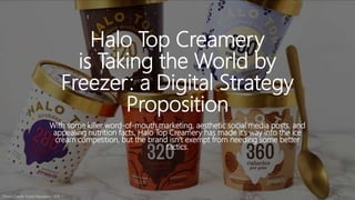 Halo Top Creamery
is Taking the World by
Freezer: a Digital Strategy
Proposition
With some killer word-of-mouth marketing, aesthetic social media posts, and
appealing nutrition facts, Halo Top Creamery has made it’s way into the ice
cream competition, but the brand isn’t exempt from needing some better
tactics.
Photo Credit: Food Navigator USA
 
