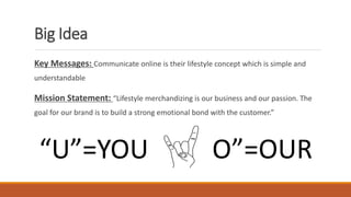 Big Idea
Key Messages: Communicate online is their lifestyle concept which is simple and
understandable
Mission Statement: “Lifestyle merchandizing is our business and our passion. The
goal for our brand is to build a strong emotional bond with the customer.”
“U”=YOU “O”=OUR
 
