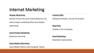 Internet Marketing
Display Advertising
Devote money into social media platforms and
search engine marketing rather than display
advertising.
Search Engine Marketing
Keywords searching
Social Media Advertising
Social Media Platform like Facebook, Twitter.
Content Offer
Selling the lifestyle, not just the product.
Blog Posts
Update as the trend goes
Email Marketing
Newsletter Subscriptions
 