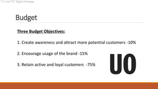 Budget
Three Budget Objectives:
1. Create awareness and attract more potential customers -10%
2. Encourage usage of the brand -15%
3. Retain active and loyal customers -75%
 