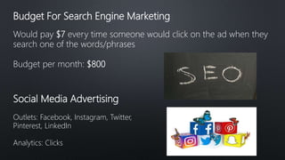Budget For Search Engine Marketing
Would pay $7 every time someone would click on the ad when they
search one of the words/phrases
Budget per month: $800
Social Media Advertising
Outlets: Facebook, Instagram, Twitter,
Pinterest, LinkedIn
Analytics: Clicks