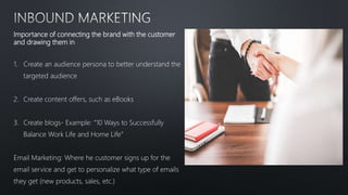 Importance of connecting the brand with the customer
and drawing them in
1. Create an audience persona to better understand the
targeted audience
2. Create content offers, such as eBooks
3. Create blogs- Example: “10 Ways to Successfully
Balance Work Life and Home Life”
Email Marketing: Where he customer signs up for the
email service and get to personalize what type of emails
they get (new products, sales, etc.)
