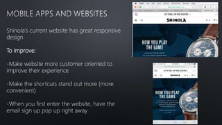 Shinola’s current website has great responsive
design
To improve:
-Make website more customer oriented to
improve their experience
-Make the shortcuts stand out more (more
convenient)
-When you first enter the website, have the
email sign up pop up right away