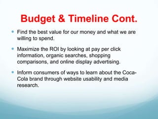 Budget & Timeline Cont.
 Find the best value for our money and what we are
  willing to spend.

 Maximize the ROI by looking at pay per click
  information, organic searches, shopping
  comparisons, and online display advertising.

 Inform consumers of ways to learn about the Coca-
  Cola brand through website usability and media
  research.
 
