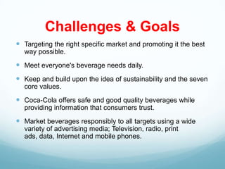 Challenges & Goals
 Targeting the right specific market and promoting it the best
  way possible.
 Meet everyone's beverage needs daily.
 Keep and build upon the idea of sustainability and the seven
  core values.
 Coca-Cola offers safe and good quality beverages while
  providing information that consumers trust.
 Market beverages responsibly to all targets using a wide
  variety of advertising media; Television, radio, print
  ads, data, Internet and mobile phones.
 