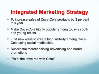 Integrated Marketing Strategy
 To increase sales of Coca-Cola products by 3 percent
  this year.
 Make Coca-Cola highly popular among today’s youth
  and young adults.
 Find new ways to create high visibility among Coca-
  Cola using social media sites.
 Successful merchandising advertising and brand
  promotions
 “Paint the town red with Coke”
 