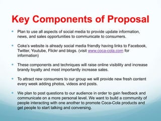 Key Components of Proposal
 Plan to use all aspects of social media to provide update information,
   news, and sales opportunities to communicate to consumers.

 Coke’s website is already social media friendly having links to Facebook,
   Twitter, Youtube, Flickr and blogs. (visit www.coca-cola.com for
   information)

 These components and techniques will raise online visibility and increase
   brandy loyalty and most importantly increase sales.

 To attract new consumers to our group we will provide new fresh content
   every week adding photos, videos and posts.

 We plan to post questions to our audience in order to gain feedback and
   communicate on a more personal level. We want to build a community of
   people interacting with one another to promote Coca-Cola products and
   get people to start talking and conversing.
 