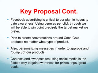 Key Proposal Cont.
 Facebook advertising is critical to our plan in hopes to
  gain awareness. Using pennies per click through we
  will be able to pin point precisely the target market we
  prefer.

 Plan to create conversations around Coca-Cola
  products no matter what type of product.

 Also, personalizing messages in order to approve and
  “pump up” our products.

 Contests and sweepstakes using social media is the
  fastest way to gain awareness for prizes, trips, great
  deals.
 