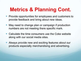 Metrics & Planning Cont.
 Provide opportunities for employees and customers to
  provide feedback and bring about new ideas.

 May need to change plan or campaign if production
  numbers are not meeting there specific mark.

 Calculate the time consumers use the Coke website
  along with our social media sites.

 Always provide new and exciting features about our
  products especially merchandising and advertising.
 