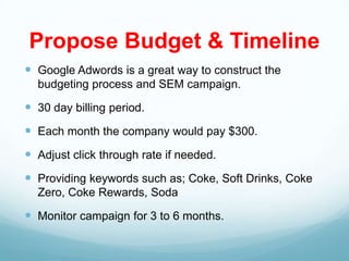 Propose Budget & Timeline
 Google Adwords is a great way to construct the
  budgeting process and SEM campaign.

 30 day billing period.
 Each month the company would pay $300.
 Adjust click through rate if needed.
 Providing keywords such as; Coke, Soft Drinks, Coke
  Zero, Coke Rewards, Soda

 Monitor campaign for 3 to 6 months.
 