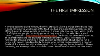 • When I open my brand website, the most attractive vision is image of the brand food.
It gives consumers a vivid sense of the food smelling and good looking images or cost-
efficient meals to induce people to purchase. It shows only prices or fewer words on the
colorful pictures, people can easily get what they want from the web, like the word
''order", " coupons". http://www.subway.com/en-us Our brand has been well-known as
an international brand like branches in multiple countries. Digital internet is the
nutrition for growing branches, it gives as much as information about how we run a
business to expand brands publicity through social medias, such as creating a page on
Facebook for interactive with audiences and Except targeting the audiences in different
marketing, we also emphasize on mobile connection with customers in the New media.
 