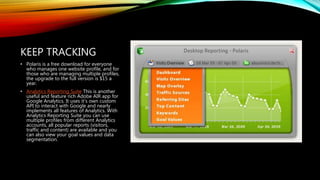 KEEP TRACKING
• Polaris is a free download for everyone
who manages one website profile, and for
those who are managing multiple profiles,
the upgrade to the full version is $15 a
year.
• Analytics Reporting Suite This is another
useful and feature rich Adobe AIR app for
Google Analytics. It uses it’s own custom
API to interact with Google and nearly
implements all features of Analytics. With
Analytics Reporting Suite you can use
multiple profiles from different Analytics
accounts, all popular reports (visitors,
traffic and content) are available and you
can also view your goal values and data
segmentation.
 