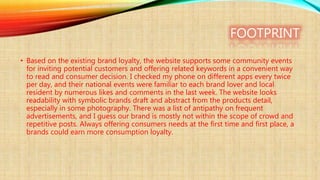 FOOTPRINT
• Based on the existing brand loyalty, the website supports some community events
for inviting potential customers and offering related keywords in a convenient way
to read and consumer decision. I checked my phone on different apps every twice
per day, and their national events were familiar to each brand lover and local
resident by numerous likes and comments in the last week. The website looks
readability with symbolic brands draft and abstract from the products detail,
especially in some photography. There was a list of antipathy on frequent
advertisements, and I guess our brand is mostly not within the scope of crowd and
repetitive posts. Always offering consumers needs at the first time and first place, a
brands could earn more consumption loyalty.
 