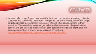 CONTACTS
• Inbound Marketing, Buyers persona is the basic and top step for attracting potential
customer and converting them from strangers to the brand loyalty. It is useful to get
target audiences’ personal interests, career life and what considerations in their
situations. The more interviews we get to know about customer, the products and
services will get closer to the success of both consumer needs and profit, also the
accomplishment on products awareness and promotions.
http://www.franchisedirect.com/directory/subway/ufoc/915/
 