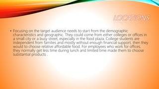 • Focusing on the target audience needs to start from the demographic
characteristics and geographic. They could come from either colleges or offices in
a small city or a busy street, especially in the food plaza. College students are
independent from families and mostly without enough financial support, then they
would to choose relative affordable food. For employees who work for offices,
they normally get less time during lunch and limited time made them to choose
substantial products .
 