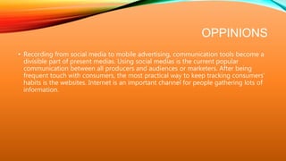OPPINIONS
• Recording from social media to mobile advertising, communication tools become a
divisible part of present medias. Using social medias is the current popular
communication between all producers and audiences or marketers. After being
frequent touch with consumers, the most practical way to keep tracking consumers’
habits is the websites. Internet is an important channel for people gathering lots of
information.
 