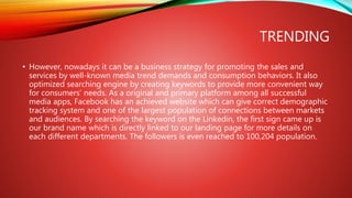 TRENDING
• However, nowadays it can be a business strategy for promoting the sales and
services by well-known media trend demands and consumption behaviors. It also
optimized searching engine by creating keywords to provide more convenient way
for consumers’ needs. As a original and primary platform among all successful
media apps, Facebook has an achieved website which can give correct demographic
tracking system and one of the largest population of connections between markets
and audiences. By searching the keyword on the Linkedin, the first sign came up is
our brand name which is directly linked to our landing page for more details on
each different departments. The followers is even reached to 100,204 population.
 