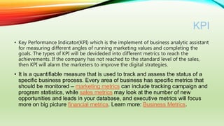 KPI
• Key Performance Indicator(KPI) which is the implement of business analytic assistant
for measuring different angles of running marketing values and completing the
goals. The types of KPI will be devideded into different metrics to reach the
achievements. If the company has not reached to the standard level of the sales,
then KPI will alarm the marketers to improve the digital strategies.
• It is a quantifiable measure that is used to track and assess the status of a
specific business process. Every area of business has specific metrics that
should be monitored – marketing metrics can include tracking campaign and
program statistics, while sales metrics may look at the number of new
opportunities and leads in your database, and executive metrics will focus
more on big picture financial metrics. Learn more: Business Metrics.
 
