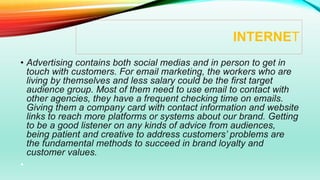 INTERNET
• Advertising contains both social medias and in person to get in
touch with customers. For email marketing, the workers who are
living by themselves and less salary could be the first target
audience group. Most of them need to use email to contact with
other agencies, they have a frequent checking time on emails.
Giving them a company card with contact information and website
links to reach more platforms or systems about our brand. Getting
to be a good listener on any kinds of advice from audiences,
being patient and creative to address customers’ problems are
the fundamental methods to succeed in brand loyalty and
customer values.
•
 