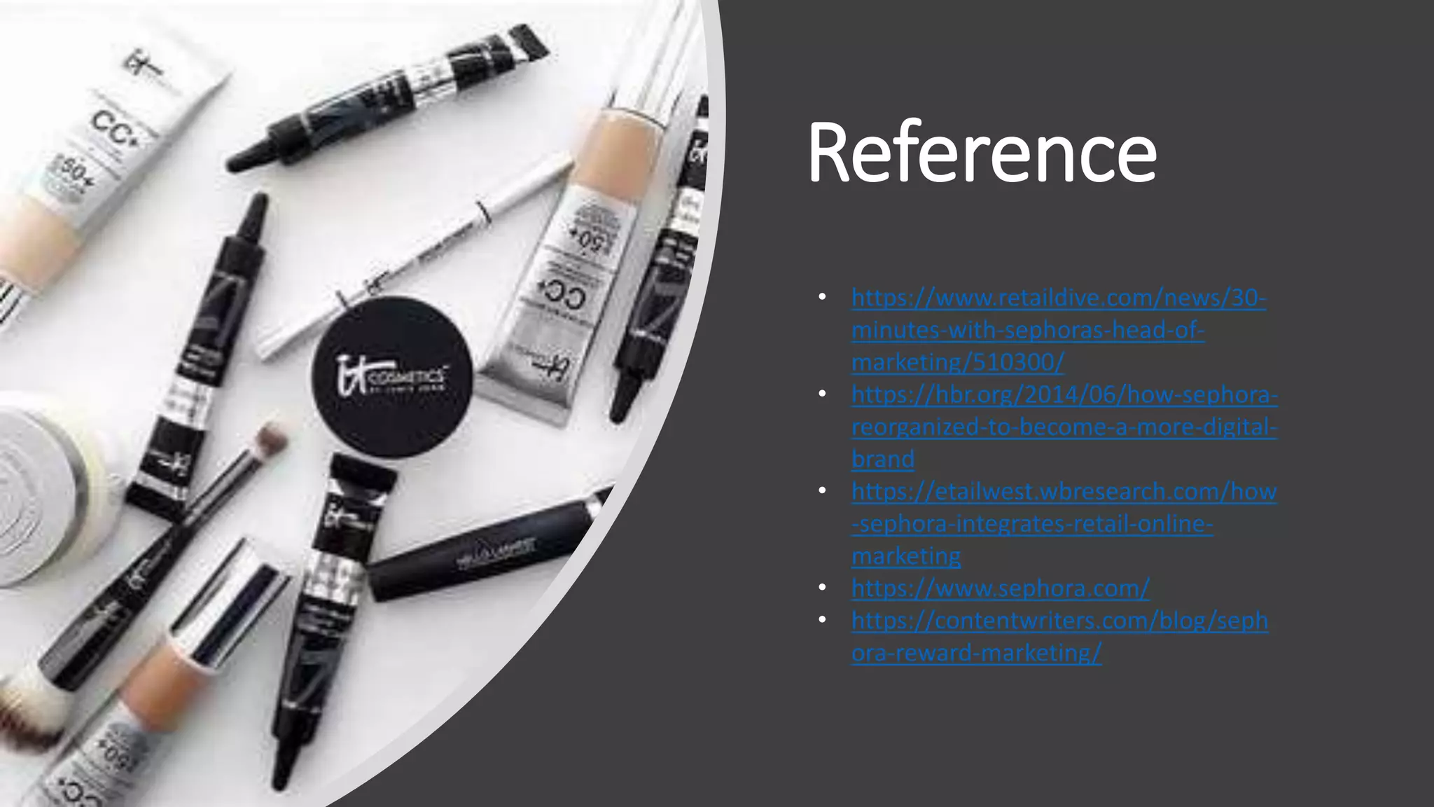 Reference
• https://www.retaildive.com/news/30-
minutes-with-sephoras-head-of-
marketing/510300/
• https://hbr.org/2014/06/how-sephora-
reorganized-to-become-a-more-digital-
brand
• https://etailwest.wbresearch.com/how
-sephora-integrates-retail-online-
marketing
• https://www.sephora.com/
• https://contentwriters.com/blog/seph
ora-reward-marketing/
 