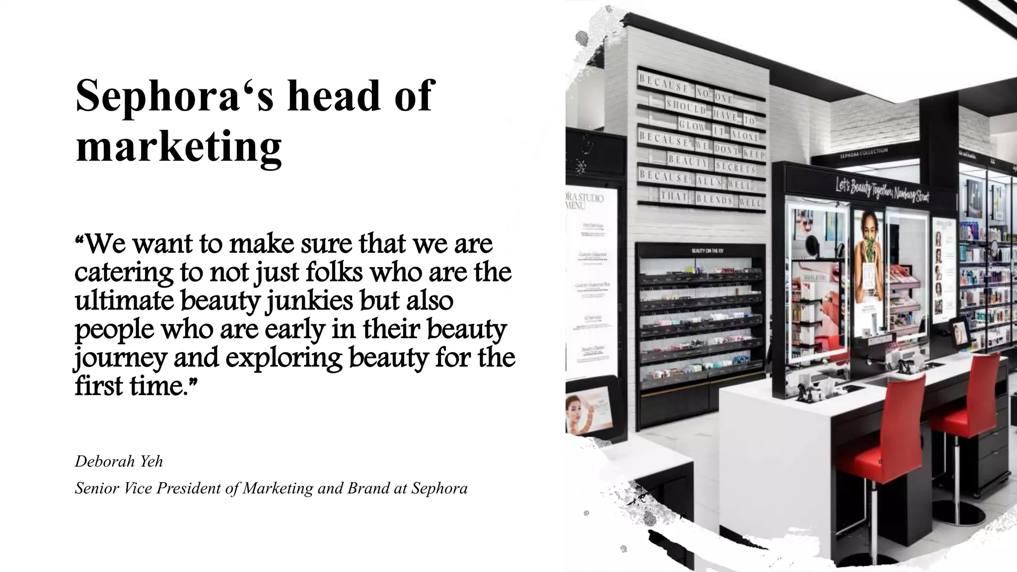 Sephora‘s head of
marketing
“We want to make sure that we are
catering to not just folks who are the
ultimate beauty junkies but also
people who are early in their beauty
journey and exploring beauty for the
first time.”
Deborah Yeh
Senior Vice President of Marketing and Brand at Sephora
 