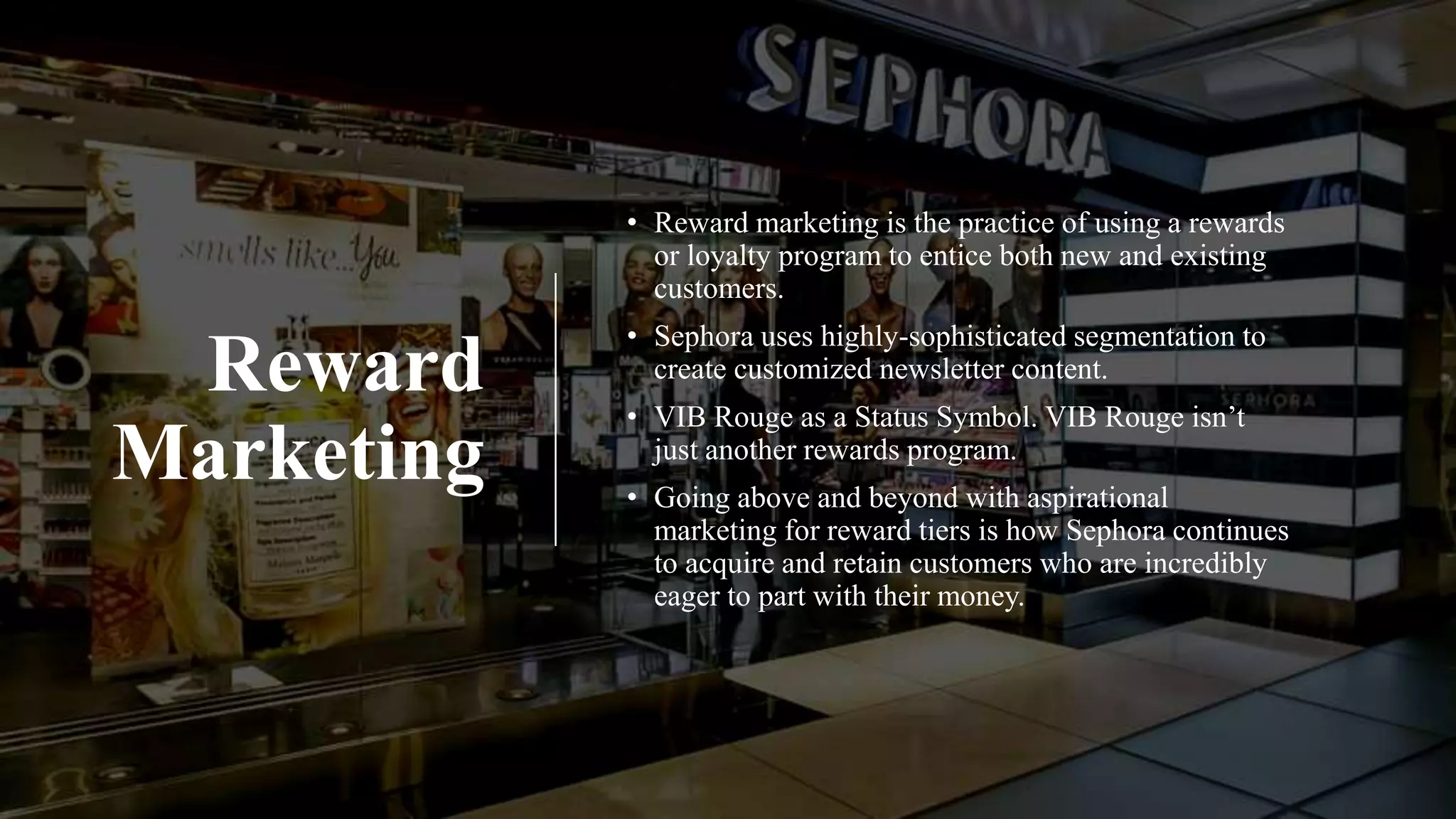 Reward
Marketing
• Reward marketing is the practice of using a rewards
or loyalty program to entice both new and existing
customers.
• Sephora uses highly-sophisticated segmentation to
create customized newsletter content.
• VIB Rouge as a Status Symbol. VIB Rouge isn’t
just another rewards program.
• Going above and beyond with aspirational
marketing for reward tiers is how Sephora continues
to acquire and retain customers who are incredibly
eager to part with their money.
 