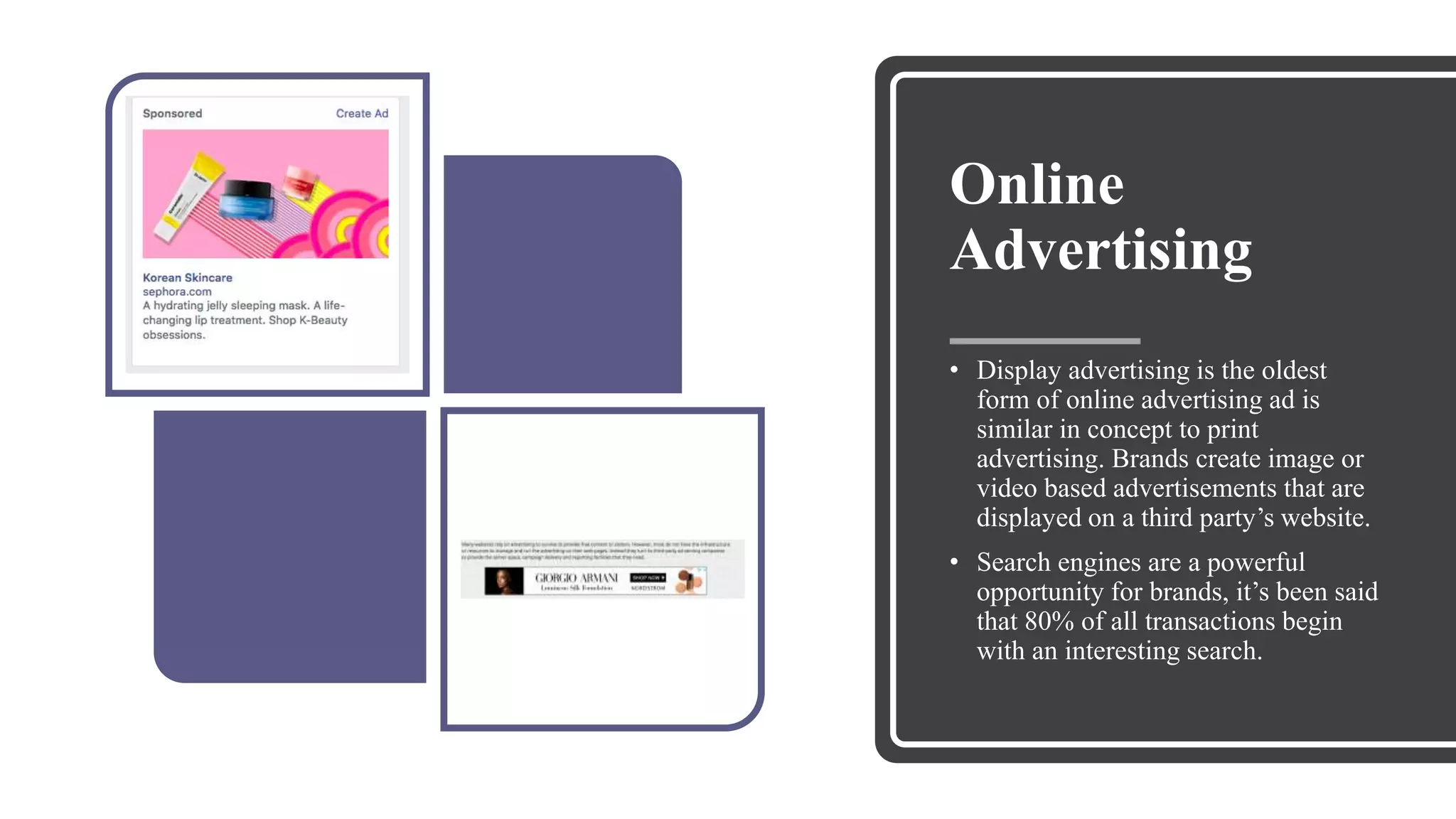 Online
Advertising
• Display advertising is the oldest
form of online advertising ad is
similar in concept to print
advertising. Brands create image or
video based advertisements that are
displayed on a third party’s website.
• Search engines are a powerful
opportunity for brands, it’s been said
that 80% of all transactions begin
with an interesting search.
 