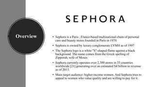Overview • Sephora is a Paris , France-based multinational chain of personal
care and beauty stores founded in Paris in 19...