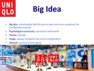 Big Idea
• Big idea: unbelievably light & easy to layer and carry anywhere for
comfortable warmth
• Psychological continuity: consistent with brand
• Theme: lifestyle
• Image: young, energetic free active independent
• Attitude: positive encouraging
 