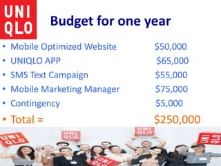Budget for one year
• Mobile Optimized Website $50,000
• UNIQLO APP $65,000
• SMS Text Campaign $55,000
• Mobile Marketing Manager $75,000
• Contingency $5,000
• Total = $250,000
 