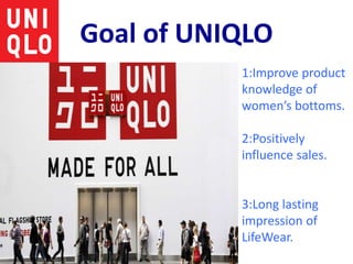 Goal of UNIQLO
1:Improve product
knowledge of
women’s bottoms.
2:Positively
influence sales.
3:Long lasting
impression of
LifeWear.
 