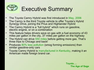 Executive Summary The Toyota Camry Hybrid was first introduced in  May, 2006   The Camry is the third Toyota vehicle to offer Toyota’s Hybrid Synergy Drive, joining the Prius and Highlander Hybrid  The Camry Hybrid is a “full hybrid” which runs on gasoline, electric engine, or on a combination  This feature helps drivers save on gas with a fuel economy of 43 miles per gallon in the city, 37 miles per gallon on the highway  The Hybrid can drive  550 miles  before getting more gas. That’s three trips to Chicago and back! Produces  80% less pollution  (smog forming emissions) than similar gasoline-only cars  Toyota Camry Hybrid is  manufactured in Kentucky , making it an American made foreign brand car.  Toyota…. The Age of Sage 