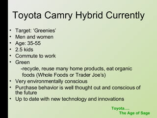 Toyota Camry Hybrid Currently Target: ‘Greenies’  Men and women  Age: 35-55 2.5 kids Commute to work Green -recycle, reuse many home products, eat organic foods (Whole Foods or Trader Joe’s) Very environmentally conscious  Purchase behavior is well thought out and conscious of the future Up to date with new technology and innovations Toyota…. The Age of Sage 