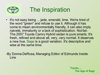 The Inspiration It's not easy being ... jade, emerald, lime. We're tired of the word "green" and refuse to use it. Although it has come to mean environmentally friendly, it can also imply naiveté, immaturity or a lack of sophistication. Not fair. The 2007 Toyota Camry Hybrid sedan is pure smarts. It's fresh, refined and above all, very, very normal. It deserves a new hue.  Sage  is a good variation. It's descriptive and wise at the same time.  -By Donna DeRosa, Managing Editor of Edmunds Inside Line Toyota…. The Age of Sage 