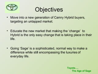 Objectives Move into a new generation of Camry Hybrid buyers, targeting an untapped market.  Educate the new market that making the ‘change’  to Hybrid is the only easy change that is taking place in their life. Going ‘Sage’ is a sophisticated, normal way to make a difference while still encompassing the luxuries of everyday life.  Toyota…. The Age of Sage 