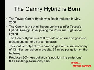 The Camry Hybrid is Born The Toyota Camry Hybrid was first introduced in May, 2006  The Camry is the third Toyota vehicle to offer Toyota’s Hybrid Synergy Drive, joining the Prius and Highlander Hybrid  The Camry Hybrid is a “full hybrid” which runs on gasoline, electric engine, or on a combination  This feature helps drivers save on gas with a fuel economy of 43 miles per gallon in the city, 37 miles per gallon on the highway  Produces 80% less pollution (smog forming emissions) than similar gasoline-only cars  Moving Forward Toyota…. 