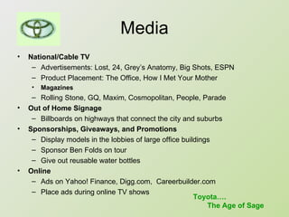 Media National/Cable TV Advertisements: Lost, 24, Grey’s Anatomy, Big Shots, ESPN Product Placement: The Office, How I Met Your Mother Magazines Rolling Stone, GQ, Maxim, Cosmopolitan, People, Parade Out of Home Signage Billboards on highways that connect the city and suburbs Sponsorships, Giveaways, and Promotions Display models in the lobbies of large office buildings Sponsor Ben Folds on tour Give out reusable water bottles Online Ads on Yahoo! Finance, Digg.com,  Careerbuilder.com Place ads during online TV shows Toyota…. The Age of Sage 