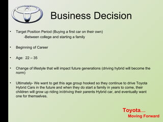 Business Decision Target Position Period (Buying a first car on their own)  -Between college and starting a family  Beginning of Career Age:  22 – 35 Change of lifestyle that will impact future generations (driving hybrid will become the norm)  Ultimately- We want to get this age group hooked so they continue to drive Toyota Hybrid Cars in the future and when they do start a family in years to come, their children will grow up riding in/driving their parents Hybrid car, and eventually want one for themselves.  Toyota …. Moving Forward 